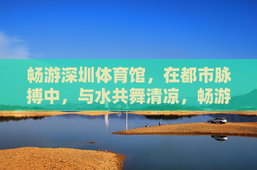 畅游深圳体育馆,在都市脉搏中,与水共舞清凉,畅游深圳体育馆,都市脉搏清凉水舞 畅游深圳体育馆,在都市脉搏中,与水共舞清凉,畅游深圳体育馆,都市脉搏清凉水舞