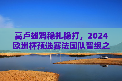 高卢雄鸡稳扎稳打,2024欧洲杯预选赛法国队晋级之路解析,高卢雄鸡稳扎稳打,2024欧洲杯预选赛法国队晋级之路解析 高卢雄鸡稳扎稳打,2024欧洲杯预选赛法国队晋级之路解析,高卢雄鸡稳扎稳打,2024欧洲杯预选赛法国队晋级之路解析