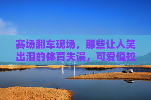 赛场翻车现场,那些让人笑出泪的体育失误,可爱值拉满!赛场翻车,体育失误笑出泪,可爱值拉满! 赛场翻车现场,那些让人笑出泪的体育失误,可爱值拉满!赛场翻车,体育失误笑出泪,可爱值拉满!