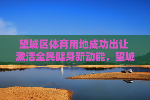 望城区体育用地成功出让 激活全民健身新动能,望城区体育用地成功出让 激活全民健身新动能 望城区体育用地成功出让 激活全民健身新动能,望城区体育用地成功出让 激活全民健身新动能