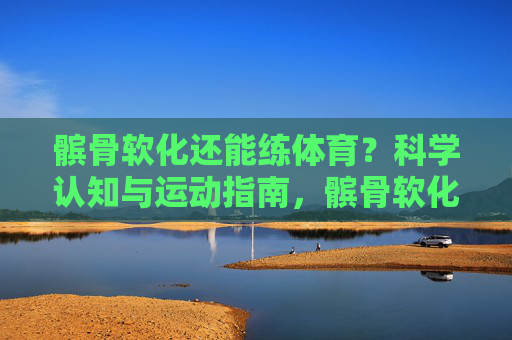 髌骨软化还能练体育?科学认知与运动指南,髌骨软化还能练体育?科学认知与运动指南 髌骨软化还能练体育?科学认知与运动指南,髌骨软化还能练体育?科学认知与运动指南