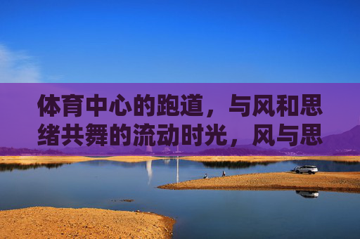 体育中心的跑道,与风和思绪共舞的流动时光,风与思绪共舞,跑道上的流动时光 体育中心的跑道,与风和思绪共舞的流动时光,风与思绪共舞,跑道上的流动时光
