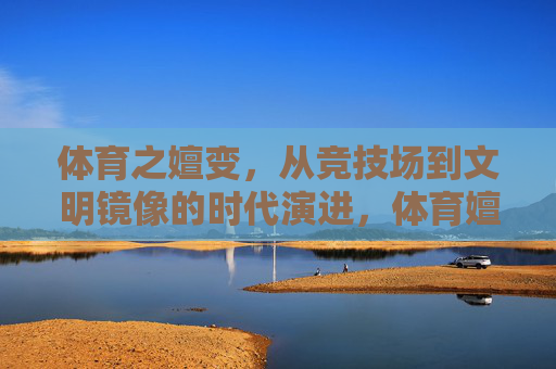 体育之嬗变,从竞技场到文明镜像的时代演进,体育嬗变,从竞技场到文明镜像的时代演进 体育之嬗变,从竞技场到文明镜像的时代演进,体育嬗变,从竞技场到文明镜像的时代演进