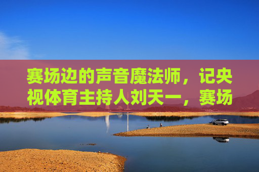 赛场边的声音魔法师，记央视体育主持人刘天一，赛场边的声音魔法师刘天一