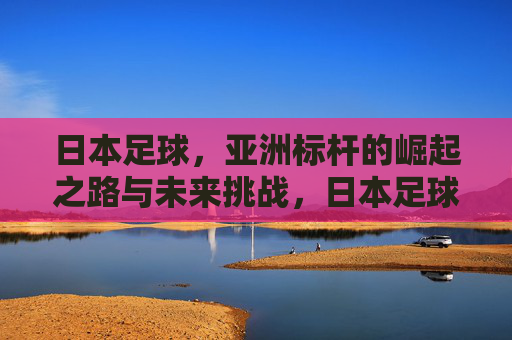 日本足球,亚洲标杆的崛起之路与未来挑战,日本足球,亚洲标杆的崛起之路与未来挑战 日本足球,亚洲标杆的崛起之路与未来挑战,日本足球,亚洲标杆的崛起之路与未来挑战