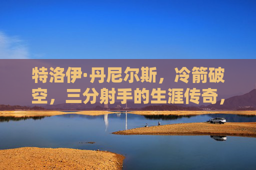 特洛伊·丹尼尔斯,冷箭破空,三分射手的生涯传奇,特洛伊·丹尼尔斯,冷箭破空的三分射手传奇 特洛伊·丹尼尔斯,冷箭破空,三分射手的生涯传奇,特洛伊·丹尼尔斯,冷箭破空的三分射手传奇