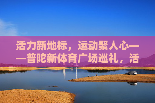 活力新地标，运动聚人心——普陀新体育广场巡礼，活力新地标，运动聚人心——普陀新体育广场巡礼