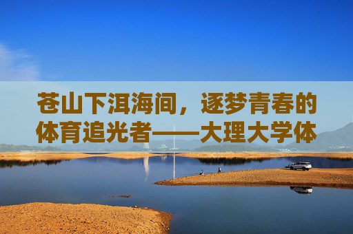 苍山下洱海间,逐梦青春的体育追光者——大理大学体育研究生群像,苍洱间逐梦青春,大理大学体育研究生群像 苍山下洱海间,逐梦青春的体育追光者——大理大学体育研究生群像,苍洱间逐梦青春,大理大学体育研究生群像