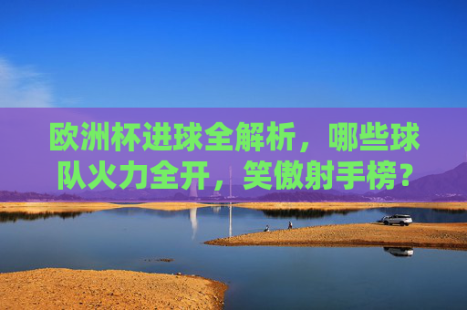 欧洲杯进球全解析,哪些球队火力全开,笑傲射手榜?欧洲杯火力全解析,哪些球队笑傲射手榜? 欧洲杯进球全解析,哪些球队火力全开,笑傲射手榜?欧洲杯火力全解析,哪些球队笑傲射手榜?