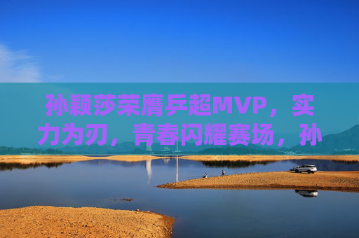 孙颖莎荣膺乒超MVP,实力为刃,青春闪耀赛场,孙颖莎实力为刃青春闪耀 荣膺乒超MVP 孙颖莎荣膺乒超MVP,实力为刃,青春闪耀赛场,孙颖莎实力为刃青春闪耀 荣膺乒超MVP