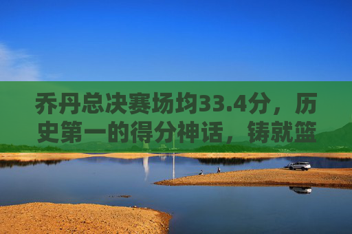 乔丹总决赛场均33.4分，历史第一的得分神话，铸就篮球之神传奇，乔丹总决赛场均33.4分，历史第一得分神话铸就篮球之神传奇