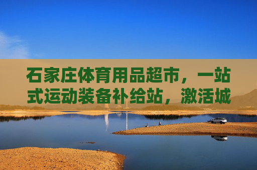 石家庄体育用品超市，一站式运动装备补给站，激活城市运动活力，石家庄体育用品超市，一站式补给站，激活城市运动活力