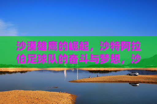 沙漠雄鹰的崛起,沙特阿拉伯足球队的奋斗与梦想,沙漠雄鹰崛起,沙特足球的奋斗与梦想 沙漠雄鹰的崛起,沙特阿拉伯足球队的奋斗与梦想,沙漠雄鹰崛起,沙特足球的奋斗与梦想