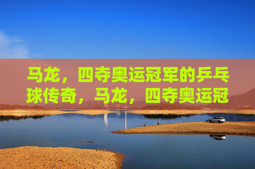 马龙,四夺奥运冠军的乒乓球传奇,马龙,四夺奥运冠军的乒乓球传奇 马龙,四夺奥运冠军的乒乓球传奇,马龙,四夺奥运冠军的乒乓球传奇