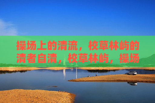 操场上的清流,校草林屿的清者自清,校草林屿,操场清流,清者自清 操场上的清流,校草林屿的清者自清,校草林屿,操场清流,清者自清