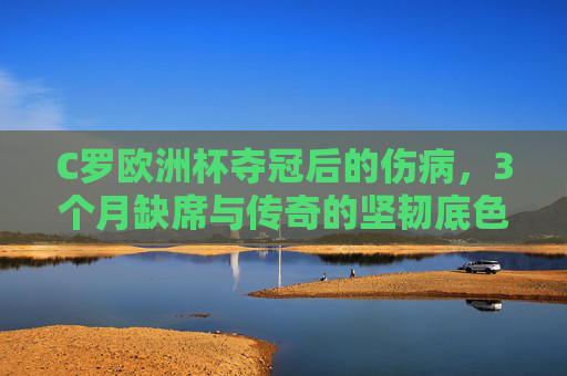 C罗欧洲杯夺冠后的伤病,3个月缺席与传奇的坚韧底色,C罗欧洲杯夺冠后,伤病缺席3月,坚韧底色写传奇 C罗欧洲杯夺冠后的伤病,3个月缺席与传奇的坚韧底色,C罗欧洲杯夺冠后,伤病缺席3月,坚韧底色写传奇