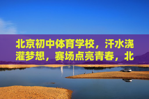 北京初中体育学校,汗水浇灌梦想,赛场点亮青春,北京初中体育校,汗水浇灌梦想,赛场点亮青春 北京初中体育学校,汗水浇灌梦想,赛场点亮青春,北京初中体育校,汗水浇灌梦想,赛场点亮青春