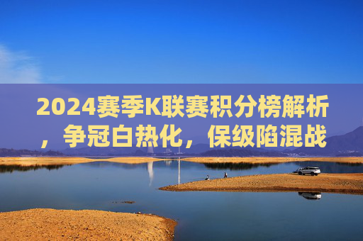 2024赛季K联赛积分榜解析,争冠白热化,保级陷混战,2024赛季K联赛积分榜,争冠白热化,保级陷混战 2024赛季K联赛积分榜解析,争冠白热化,保级陷混战,2024赛季K联赛积分榜,争冠白热化,保级陷混战