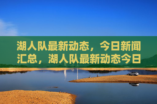 湖人队最新动态,今日新闻汇总,湖人队最新动态今日新闻汇总 湖人队最新动态,今日新闻汇总,湖人队最新动态今日新闻汇总