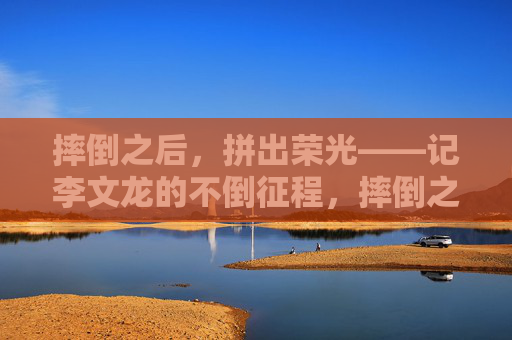 摔倒之后，拼出荣光——记李文龙的不倒征程，摔倒之后，拼出荣光——记李文龙的不倒征程