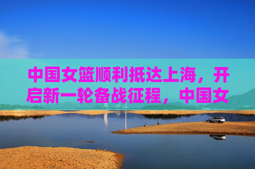 中国女篮顺利抵达上海，开启新一轮备战征程，中国女篮顺利抵沪 启动新一轮备战