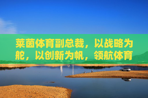 莱茵体育副总裁，以战略为舵，以创新为帆，领航体育产业高质量发展，战略为舵创新为帆 莱茵体育副总裁领航体育产业高质量发展