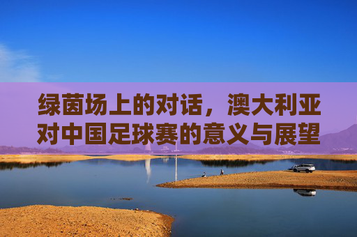 绿茵场上的对话,澳大利亚对中国足球赛的意义与展望,中澳足球绿茵对话,意义与展望 绿茵场上的对话,澳大利亚对中国足球赛的意义与展望,中澳足球绿茵对话,意义与展望