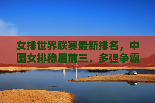 女排世界联赛最新排名,中国女排稳居前三,多强争霸格局升级,女排世界联赛,中国女排稳居前三,多强争霸格局升级 女排世界联赛最新排名,中国女排稳居前三,多强争霸格局升级,女排世界联赛,中国女排稳居前三,多强争霸格局升级