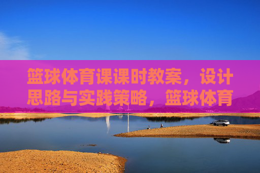 篮球体育课课时教案，设计思路与实践策略，篮球体育课课时教案，设计思路与实践策略