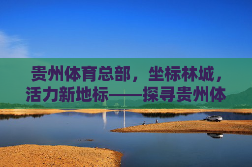 贵州体育总部,坐标林城,活力新地标——探寻贵州体育事业发展新引擎,贵州体育总部,林城活力新地标,体育事业发展新引擎 贵州体育总部,坐标林城,活力新地标——探寻贵州体育事业发展新引擎,贵州体育总部,林城活力新地标,体育事业发展新引擎