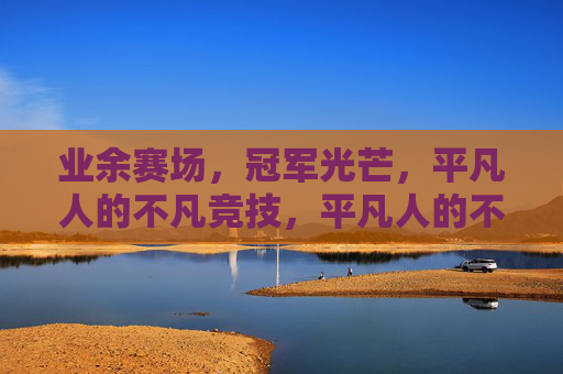 业余赛场,冠军光芒,平凡人的不凡竞技,平凡人的不凡赛场,冠军光芒 业余赛场,冠军光芒,平凡人的不凡竞技,平凡人的不凡赛场,冠军光芒