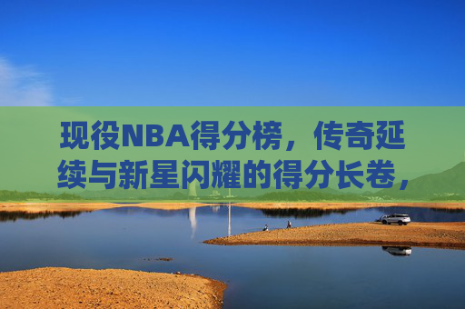 现役NBA得分榜,传奇延续与新星闪耀的得分长卷,现役NBA得分榜,传奇与新星的得分长卷 现役NBA得分榜,传奇延续与新星闪耀的得分长卷,现役NBA得分榜,传奇与新星的得分长卷