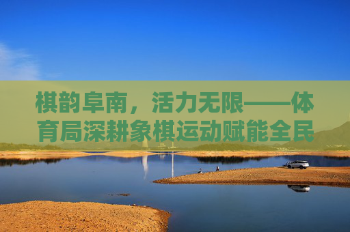 棋韵阜南,活力无限——体育局深耕象棋运动赋能全民健身,棋韵阜南,体育局深耕象棋赋能全民健身 棋韵阜南,活力无限——体育局深耕象棋运动赋能全民健身,棋韵阜南,体育局深耕象棋赋能全民健身