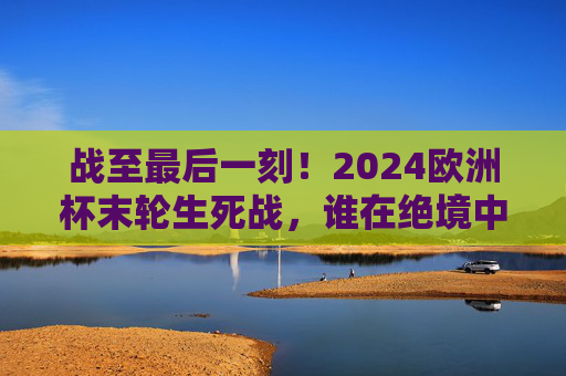 战至最后一刻!2024欧洲杯末轮生死战,谁在绝境中突围,谁在狂欢中告别?2024欧洲杯末轮生死战,绝境突围VS狂欢告别 战至最后一刻!2024欧洲杯末轮生死战,谁在绝境中突围,谁在狂欢中告别?2024欧洲杯末轮生死战,绝境突围VS狂欢告别