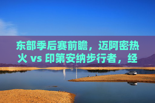 东部季后赛前瞻,迈阿密热火 vs 印第安纳步行者,经验与青春的碰撞,热火vs步行者,东部季后赛经验与青春碰撞 东部季后赛前瞻,迈阿密热火 vs 印第安纳步行者,经验与青春的碰撞,热火vs步行者,东部季后赛经验与青春碰撞