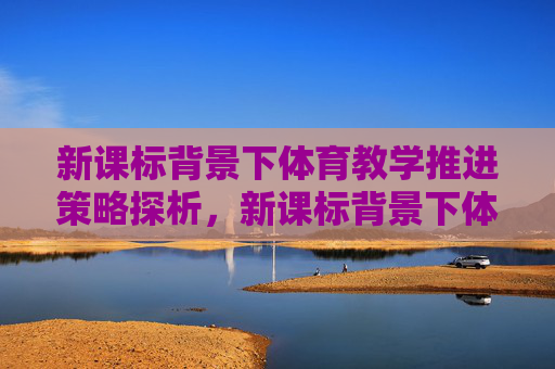 新课标背景下体育教学推进策略探析,新课标背景下体育教学推进策略探析 新课标背景下体育教学推进策略探析,新课标背景下体育教学推进策略探析