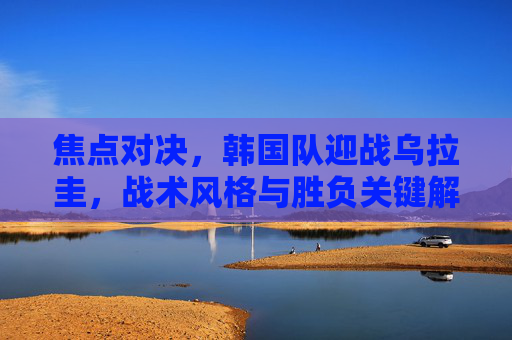 焦点对决,韩国队迎战乌拉圭,战术风格与胜负关键解析,焦点对决,韩国队vs乌拉圭,战术风格与胜负关键 焦点对决,韩国队迎战乌拉圭,战术风格与胜负关键解析,焦点对决,韩国队vs乌拉圭,战术风格与胜负关键