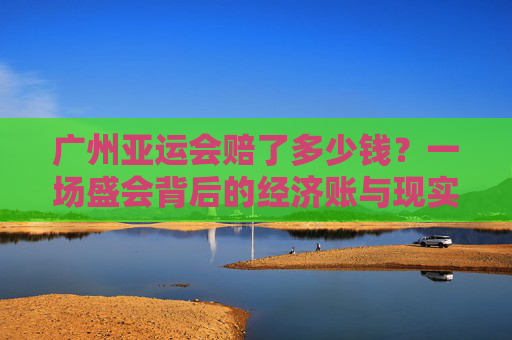 广州亚运会赔了多少钱?一场盛会背后的经济账与现实启示,广州亚运会赔了多少钱?盛会经济账与现实启示 广州亚运会赔了多少钱?一场盛会背后的经济账与现实启示,广州亚运会赔了多少钱?盛会经济账与现实启示