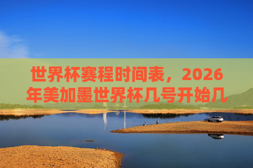 世界杯赛程时间表,2026年美加墨世界杯几号开始几号结束?2026年美加墨世界杯开始及结束时间 世界杯赛程时间表,2026年美加墨世界杯几号开始几号结束?2026年美加墨世界杯开始及结束时间