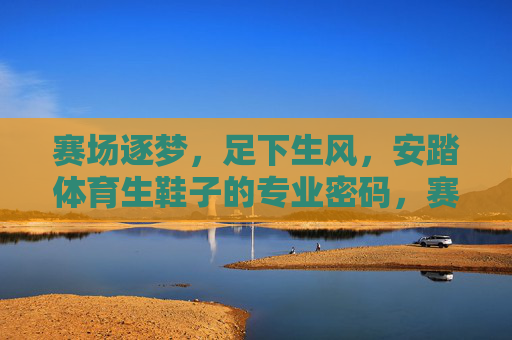 赛场逐梦,足下生风,安踏体育生鞋子的专业密码,赛场逐梦,足下生风,安踏体育生鞋的专业密码 赛场逐梦,足下生风,安踏体育生鞋子的专业密码,赛场逐梦,足下生风,安踏体育生鞋的专业密码