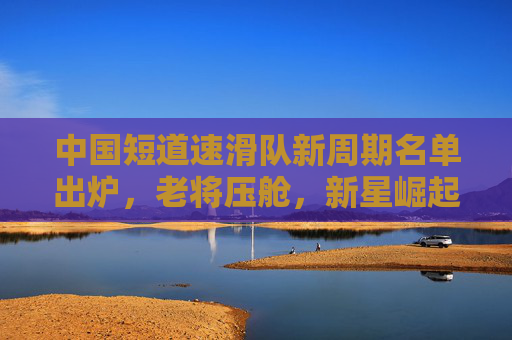 中国短道速滑队新周期名单出炉,老将压舱,新星崛起,续写冰上传奇 中国短道速滑队新周期名单出炉,老将压舱,新星崛起,续写冰上传奇