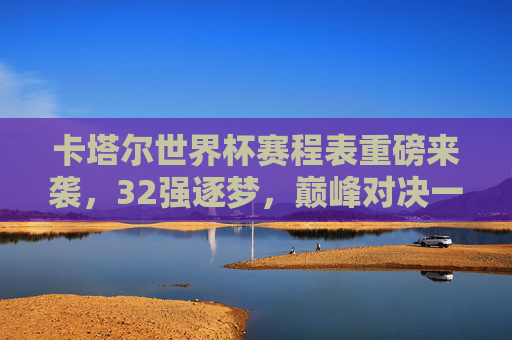 卡塔尔世界杯赛程表重磅来袭,32强逐梦,巅峰对决一触即发,卡塔尔世界杯赛程表,32强逐梦巅峰对决 卡塔尔世界杯赛程表重磅来袭,32强逐梦,巅峰对决一触即发,卡塔尔世界杯赛程表,32强逐梦巅峰对决