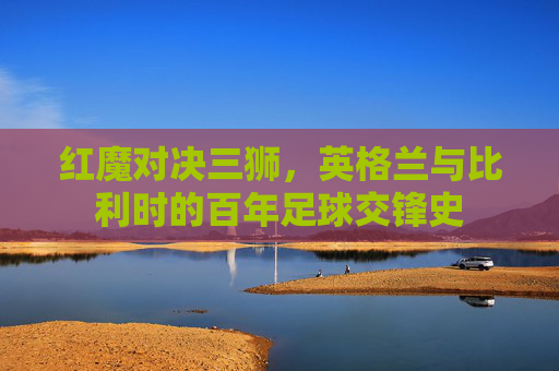 红魔对决三狮,英格兰与比利时的百年足球交锋史 红魔对决三狮,英格兰与比利时的百年足球交锋史
