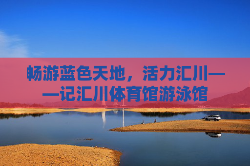 畅游蓝色天地，活力汇川——记汇川体育馆游泳馆