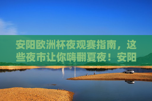 安阳欧洲杯夜观赛指南，这些夜市让你嗨翻夏夜！安阳欧洲杯夜观赛指南，夜市嗨翻夏夜！