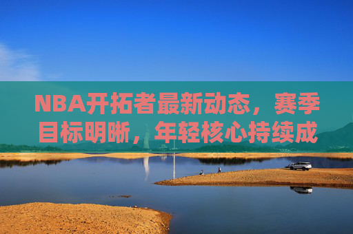 NBA开拓者最新动态，赛季目标明晰，年轻核心持续成长，未来可期，开拓者年轻核心持续成长，未来前景可期