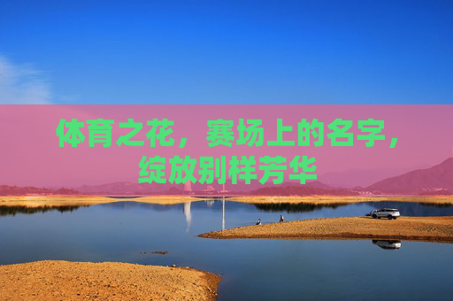 体育之花,赛场上的名字,绽放别样芳华 体育之花,赛场上的名字,绽放别样芳华