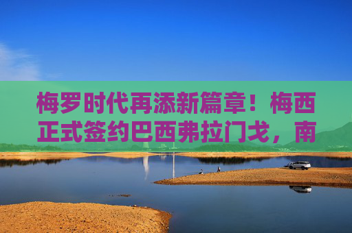 梅罗时代再添新篇章！梅西正式签约巴西弗拉门戈，南美足坛迎来世纪握手，梅罗时代新篇章，梅西正式加盟巴西弗拉门戈