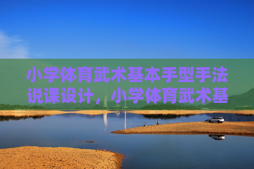 小学体育武术基本手型手法说课设计，小学体育武术基本手型手法说课设计