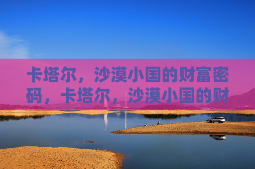 卡塔尔，沙漠小国的财富密码，卡塔尔，沙漠小国的财富密码